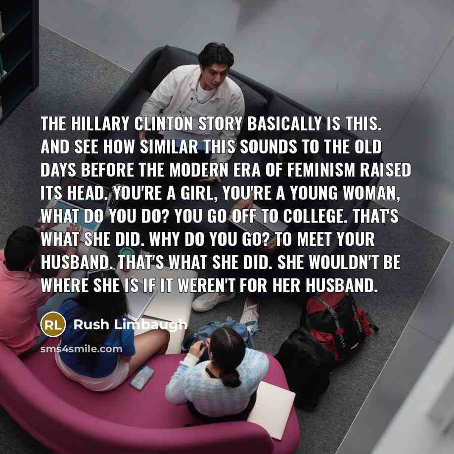 “The Hillary Clinton story basically is this. And see how similar this sounds to the old days before the modern era of feminism raised its head. You're a girl, you're a young woman, what do you do? You go off to college. That's what she did. Why do you go? To meet your husband. That's what she did…” quote by Rush Limbaugh