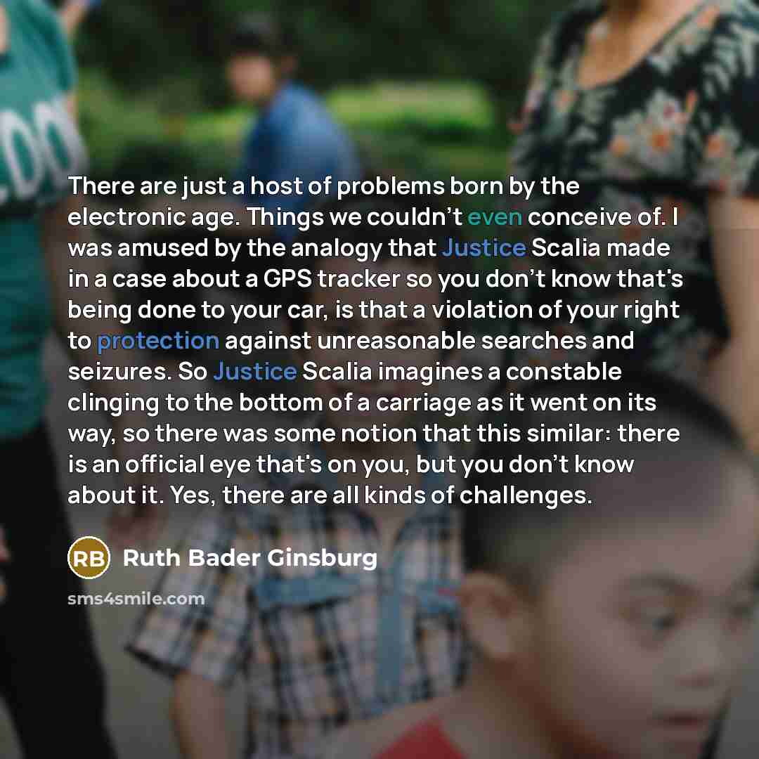 “There are just a host of problems born by the electronic age. Things we couldn't even conceive of. I was amused by the analogy that Justice Scalia made in a case about a GPS tracker so you don't know that's being done to your car, is that a violation of your right to protection against…” quote by Ruth Bader Ginsburg
