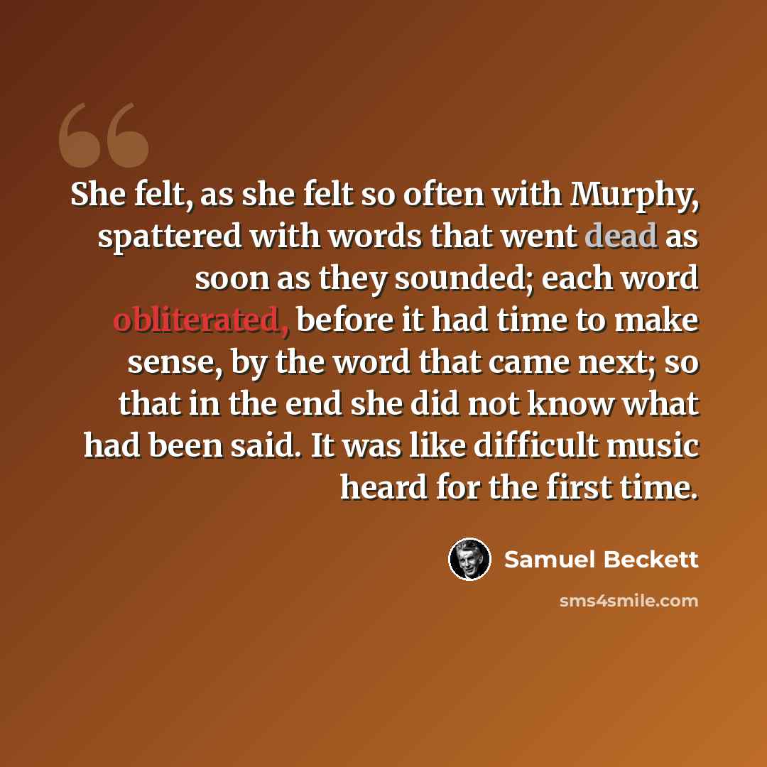 “She felt, as she felt so often with Murphy, spattered with words that went dead as soon as they sounded; each word obliterated, before it had time to make sense, by the word that came next; so that in the end she did not know what had been said. It was like difficult music heard for the first time.” quote by Samuel Beckett