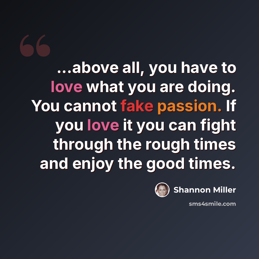 “...above all, you have to love what you are doing. You cannot fake passion. If you love it you can fight through the rough times and enjoy the good times.” quote by Shannon Miller