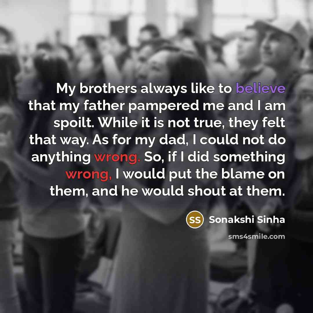 “My brothers always like to believe that my father pampered me and I am spoilt. While it is not true, they felt that way. As for my dad, I could not do anything wrong. So, if I did something wrong, I would put the blame on them, and he would shout at them.” quote by Sonakshi Sinha