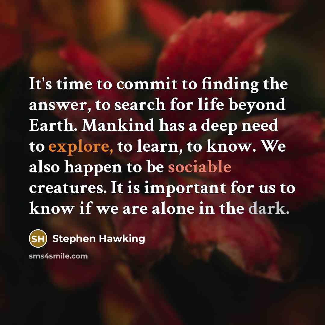 “It's time to commit to finding the answer, to search for life beyond Earth. Mankind has a deep need to explore, to learn, to know. We also happen to be sociable creatures. It is important for us to know if we are alone in the dark.” quote by Stephen Hawking
