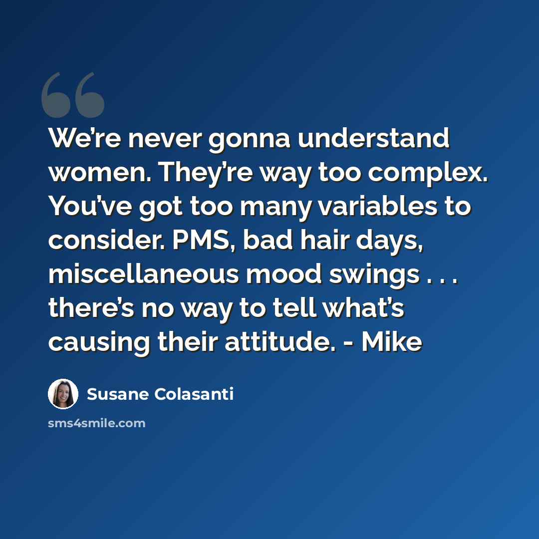 “We’re never gonna understand women. They’re way too complex. You’ve got too many variables to consider. PMS, bad hair days, miscellaneous mood swings . . . there’s no way to tell what’s causing their attitude. - Mike” quote by Susane Colasanti