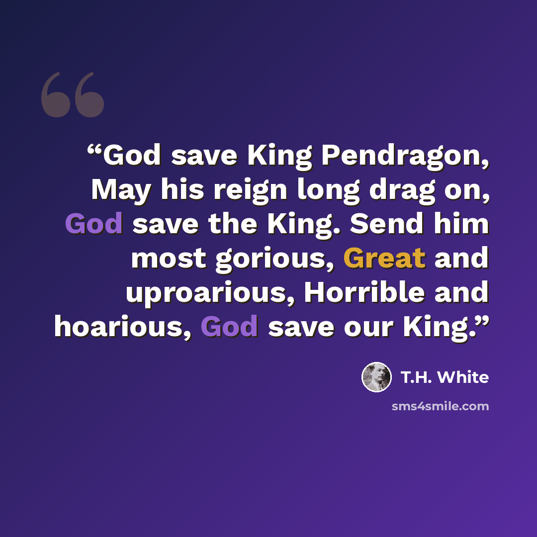 “God save King Pendragon, May his reign long drag on, God save the King. Send him most gorious, Great and uproarious, Horrible and hoarious, God save our King.” quote by T.H. White