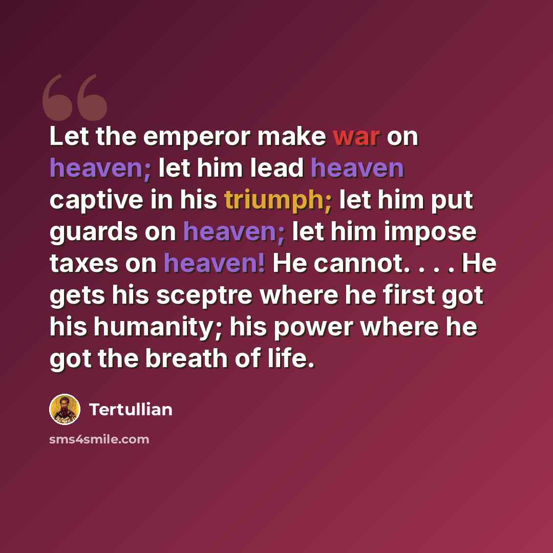 “Let the emperor make war on heaven; let him lead heaven captive in his triumph; let him put guards on heaven; let him impose taxes on heaven! He cannot. . . . He gets his sceptre where he first got his humanity; his power where he got the breath of life.” quote by Tertullian