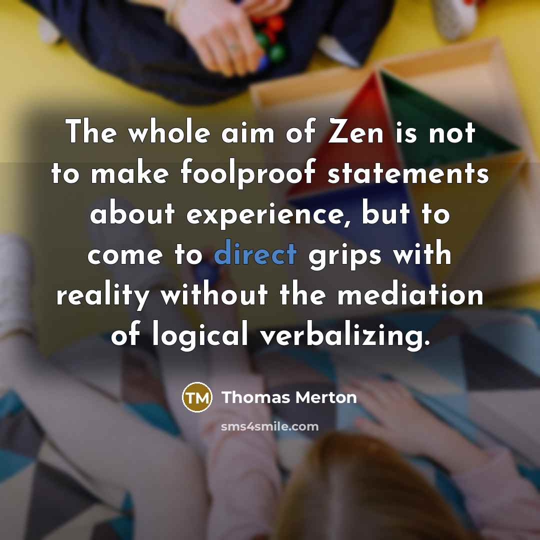 “The whole aim of Zen is not to make foolproof statements about experience, but to come to direct grips with reality without the mediation of logical verbalizing.” quote by Thomas Merton