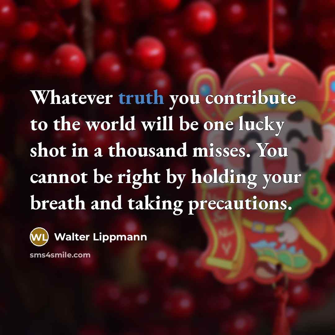 “Whatever truth you contribute to the world will be one lucky shot in a thousand misses. You cannot be right by holding your breath and taking precautions.” quote by Walter Lippmann