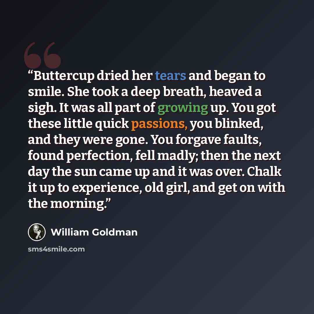 “Buttercup dried her tears and began to smile. She took a deep breath, heaved a sigh. It was all part of growing up. You got these little quick passions, you blinked, and they were gone. You forgave faults, found perfection, fell madly; then the next day the sun came up and it was over. Chalk it up…” quote by William Goldman