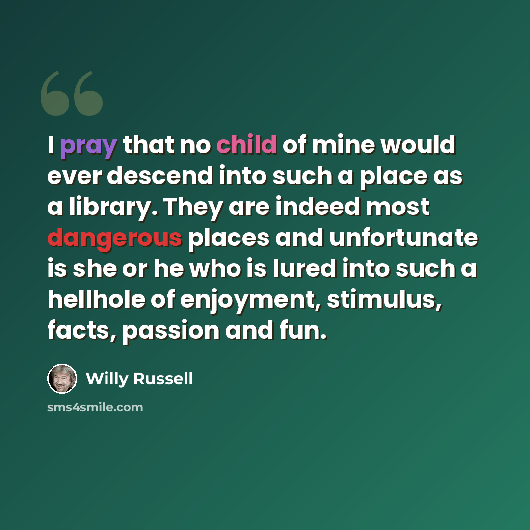 “I pray that no child of mine would ever descend into such a place as a library. They are indeed most dangerous places and unfortunate is she or he who is lured into such a hellhole of enjoyment, stimulus, facts, passion and fun.” quote by Willy Russell