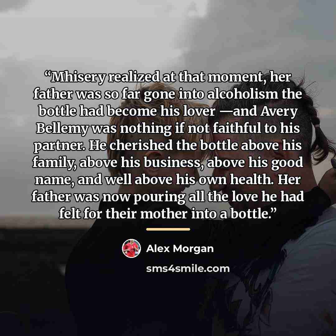 “Mhisery realized at that moment, her father was so far gone into alcoholism the bottle had become his lover —and Avery Bellemy was nothing if not faithful to his partner. He cherished the bottle above his family, above his business, above his good name, and well above his own health. Her father…” quote by Alex Morgan