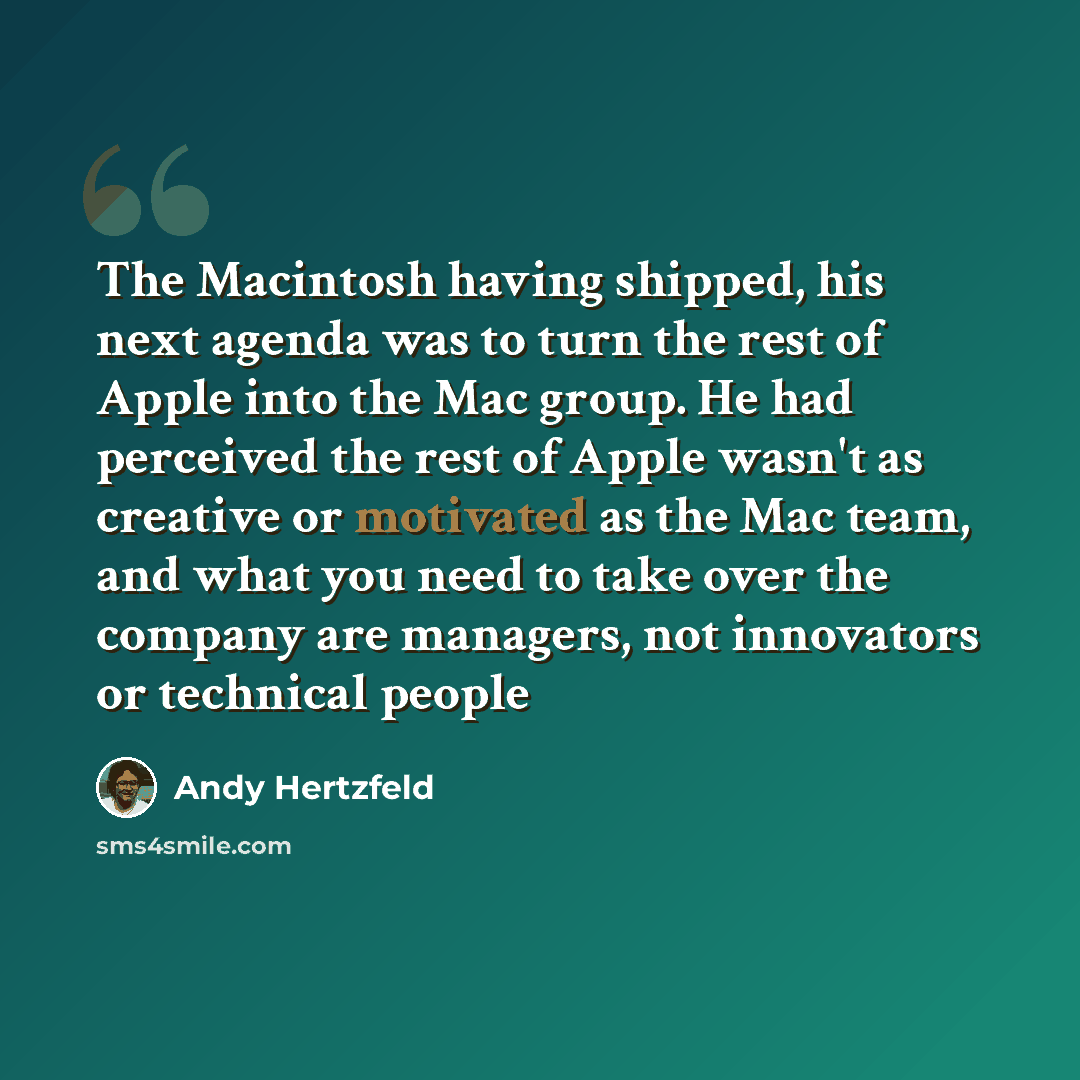 “The Macintosh having shipped, his next agenda was to turn the rest of Apple into the Mac group. He had perceived the rest of Apple wasn't as creative or motivated as the Mac team, and what you need to take over the company are managers, not innovators or technical people” quote by Andy Hertzfeld