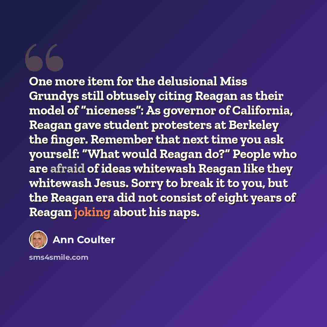 “One more item for the delusional Miss Grundys still obtusely citing Reagan as their model of “niceness”: As governor of California, Reagan gave student protesters at Berkeley the finger. Remember that next time you ask yourself: “What would Reagan do?” People who are afraid of ideas whitewash…” quote by Ann Coulter