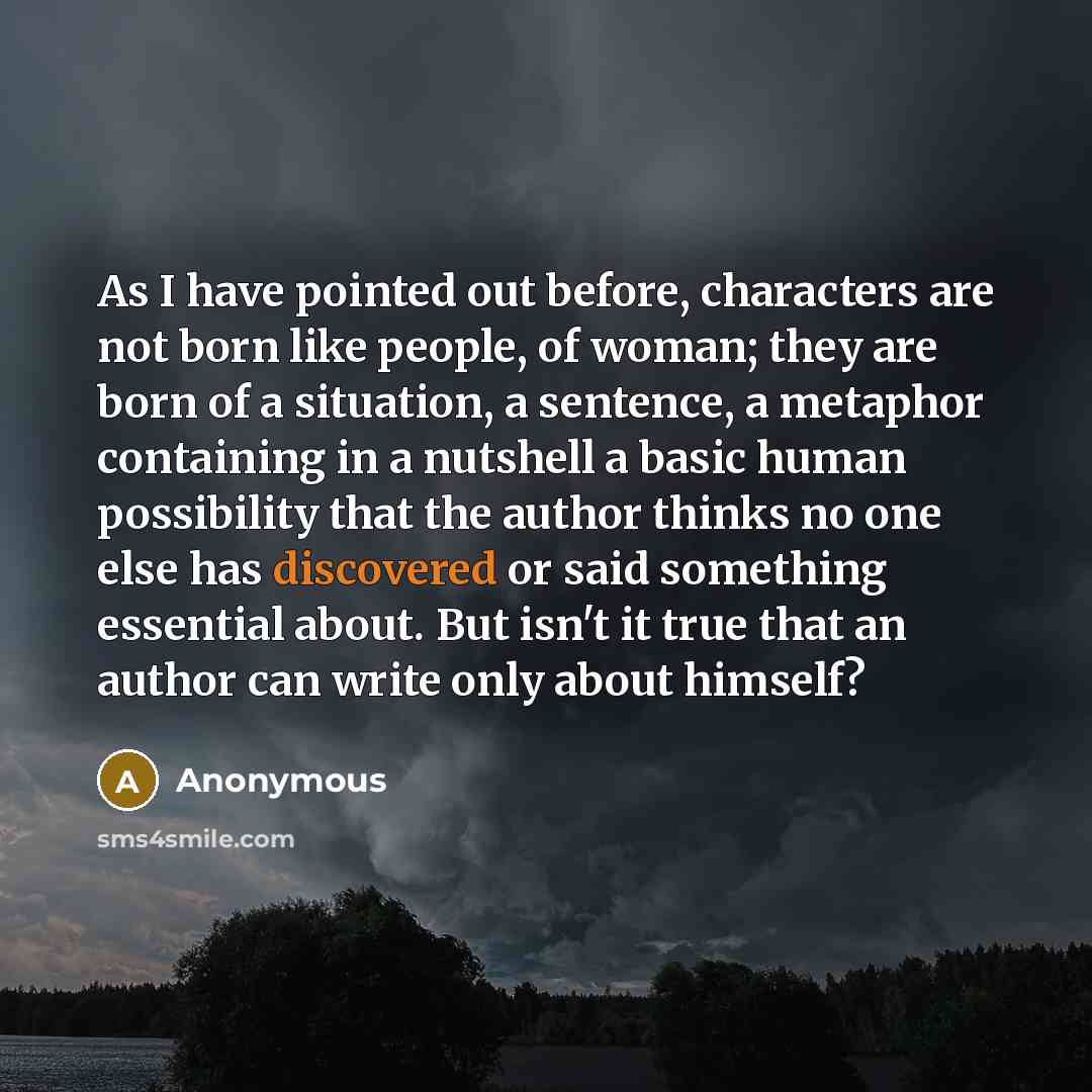 “As I have pointed out before, characters are not born like people, of woman; they are born of a situation, a sentence, a metaphor containing in a nutshell a basic human possibility that the author thinks no one else has discovered or said something essential about. But isn't it true that an author…” quote by Anonymous