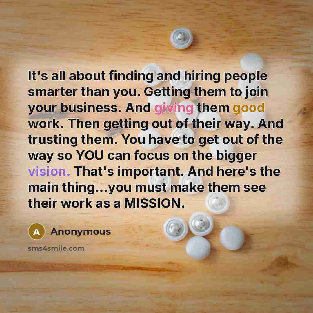 “It's all about finding and hiring people smarter than you. Getting them to join your business. And giving them good work. Then getting out of their way. And trusting them. You have to get out of the way so YOU can focus on the bigger vision. That's important. And here's the main thing…you must…” quote by Anonymous