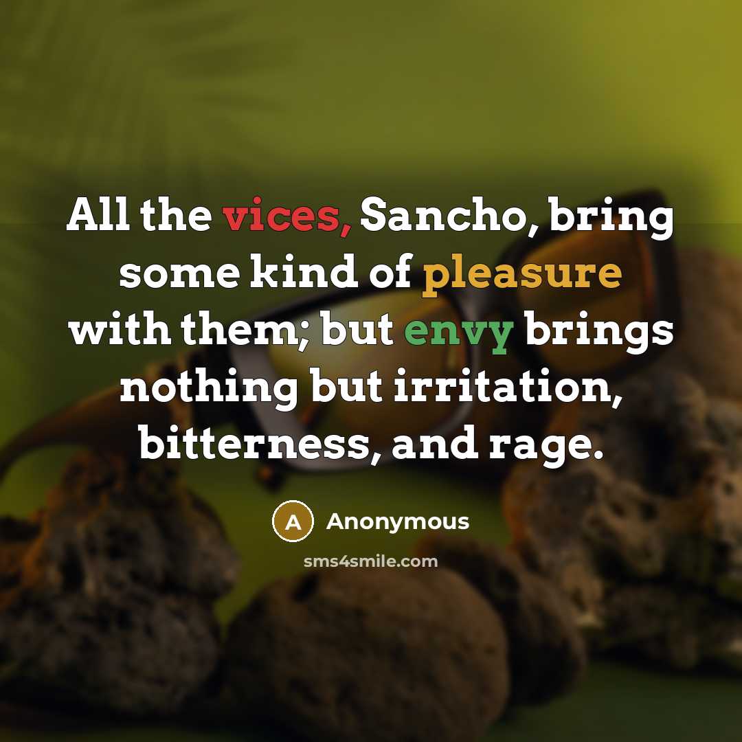 “All the vices, Sancho, bring some kind of pleasure with them; but envy brings nothing but irritation, bitterness, and rage.” quote by Anonymous
