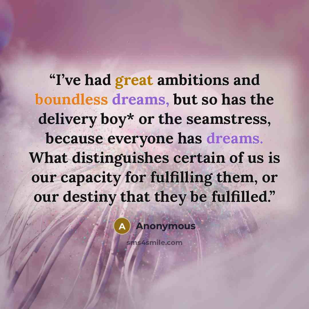 “I’ve had great ambitions and boundless dreams, but so has the delivery boy* or the seamstress, because everyone has dreams. What distinguishes certain of us is our capacity for fulfilling them, or our destiny that they be fulfilled.” quote by Anonymous
