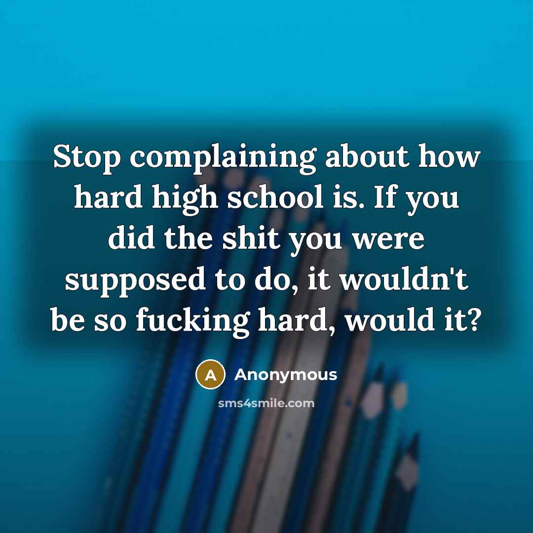 “Stop complaining about how hard high school is. If you did the shit you were supposed to do, it wouldn't be so fucking hard, would it?” quote by Anonymous