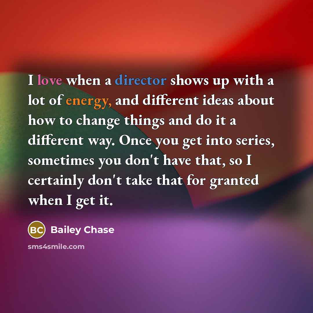 “I love when a director shows up with a lot of energy, and different ideas about how to change things and do it a different way. Once you get into series, sometimes you don't have that, so I certainly don't take that for granted when I get it.” quote by Bailey Chase