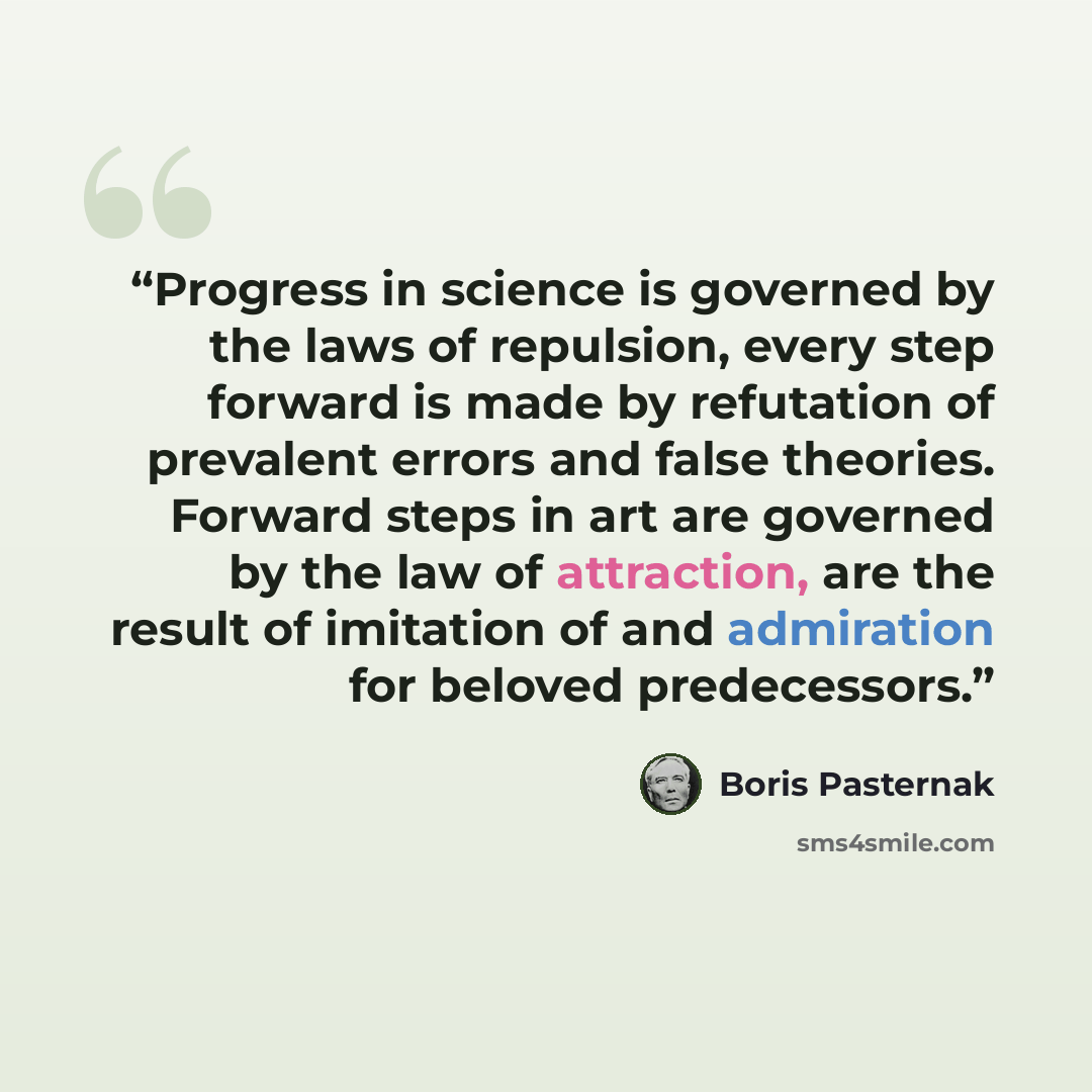 “Progress in science is governed by the laws of repulsion, every step forward is made by refutation of prevalent errors and false theories. Forward steps in art are governed by the law of attraction, are the result of imitation of and admiration for beloved predecessors.” quote by Boris Pasternak