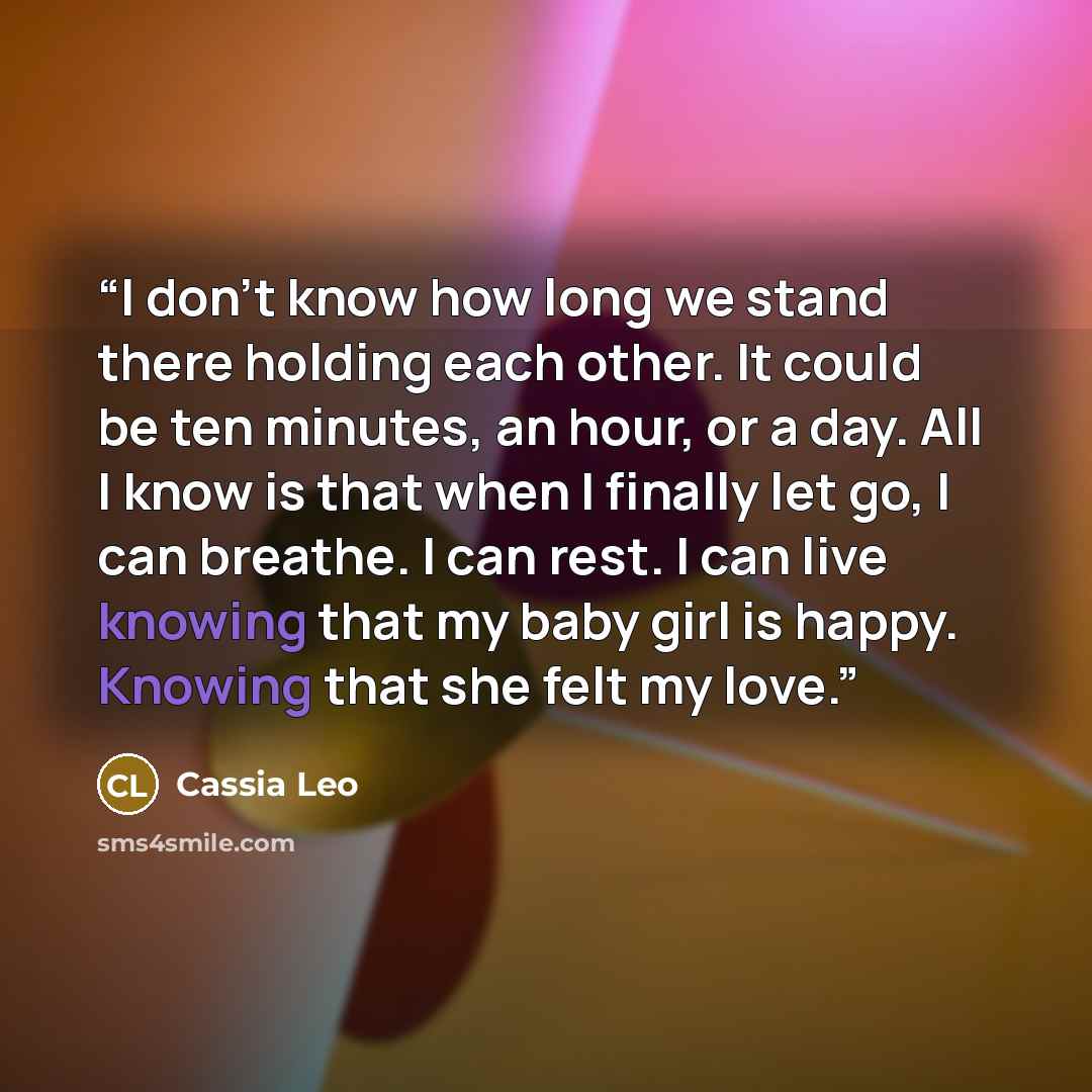 “I don’t know how long we stand there holding each other. It could be ten minutes, an hour, or a day. All I know is that when I finally let go, I can breathe. I can rest. I can live knowing that my baby girl is happy. Knowing that she felt my love.” quote by Cassia Leo