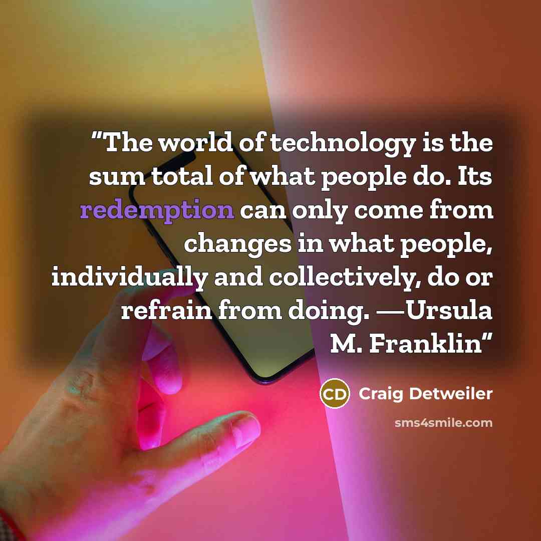 “The world of technology is the sum total of what people do. Its redemption can only come from changes in what people, individually and collectively, do or refrain from doing. —Ursula M. Franklin” quote by Craig Detweiler