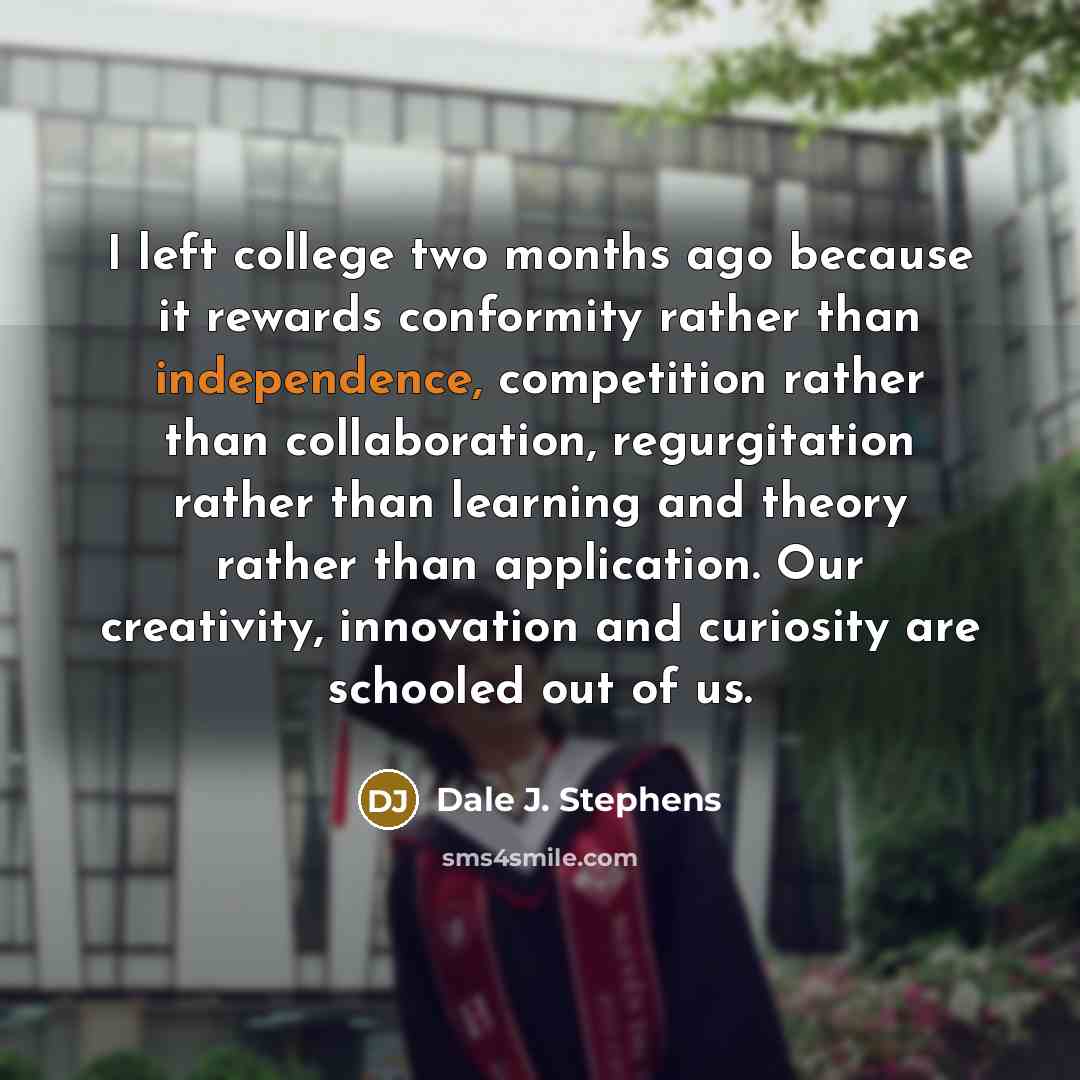 “I left college two months ago because it rewards conformity rather than independence, competition rather than collaboration, regurgitation rather than learning and theory rather than application. Our creativity, innovation and curiosity are schooled out of us.” quote by Dale J. Stephens