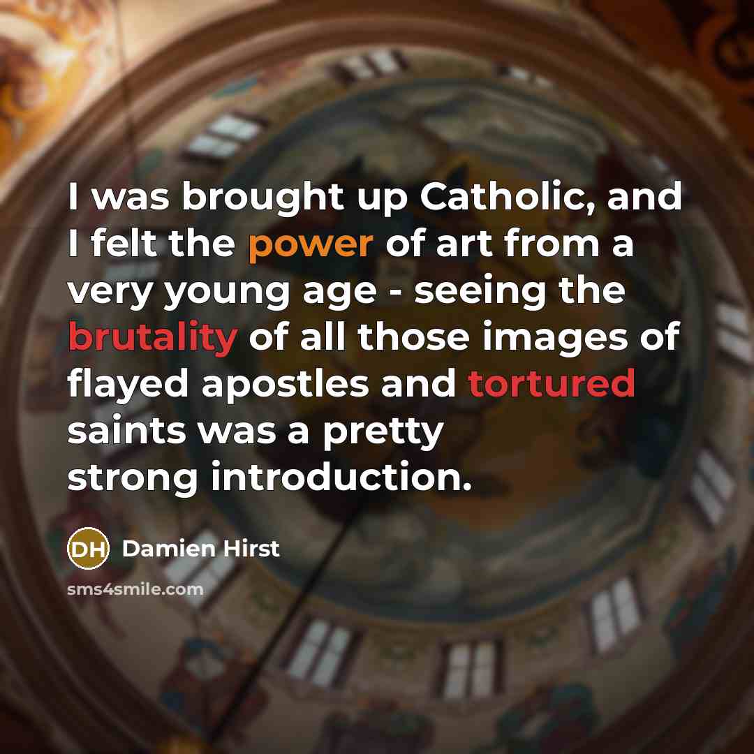 “I was brought up Catholic, and I felt the power of art from a very young age - seeing the brutality of all those images of flayed apostles and tortured saints was a pretty strong introduction.” quote by Damien Hirst