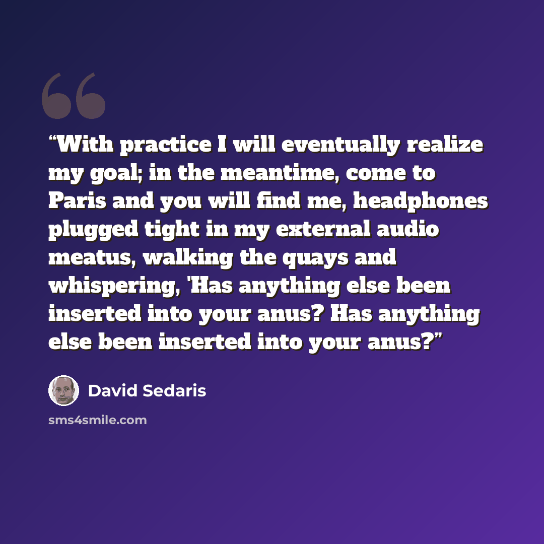 “With practice I will eventually realize my goal; in the meantime, come to Paris and you will find me, headphones plugged tight in my external audio meatus, walking the quays and whispering, 'Has anything else been inserted into your anus? Has anything else been inserted into your anus?” quote by David Sedaris