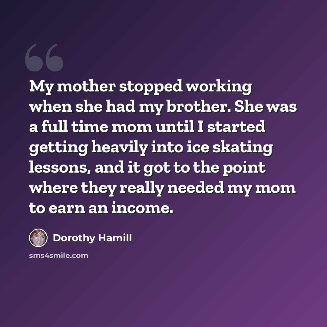 “My mother stopped working when she had my brother. She was a full time mom until I started getting heavily into ice skating lessons, and it got to the point where they really needed my mom to earn an income.” quote by Dorothy Hamill
