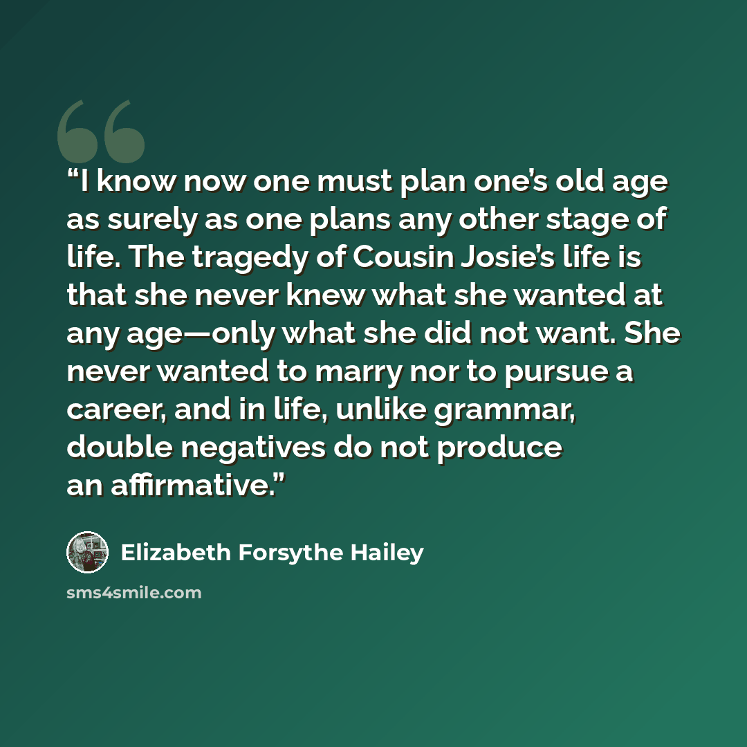 “I know now one must plan one’s old age as surely as one plans any other stage of life. The tragedy of Cousin Josie’s life is that she never knew what she wanted at any age—only what she did not want. She never wanted to marry nor to pursue a career, and in life, unlike grammar, double negatives do…” quote by Elizabeth Forsythe Hailey