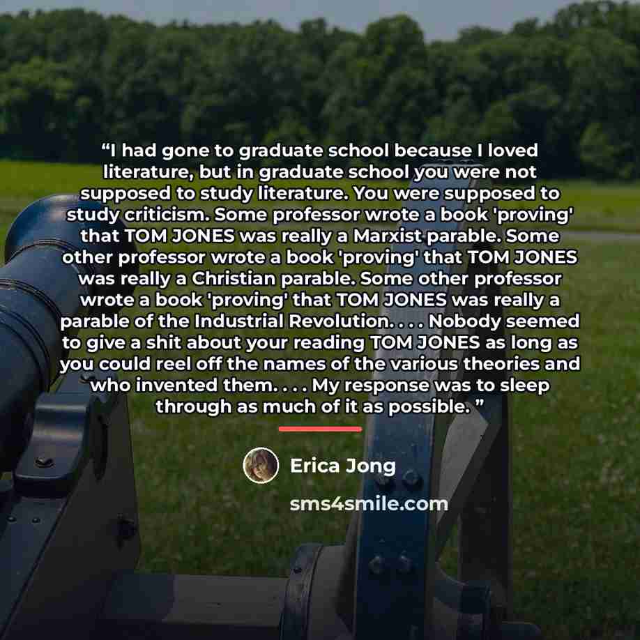 “I had gone to graduate school because I loved literature, but in graduate school you were not supposed to study literature. You were supposed to study criticism. Some professor wrote a book 'proving' that TOM JONES was really a Marxist parable. Some other professor wrote a book 'proving' that TOM…” quote by Erica Jong