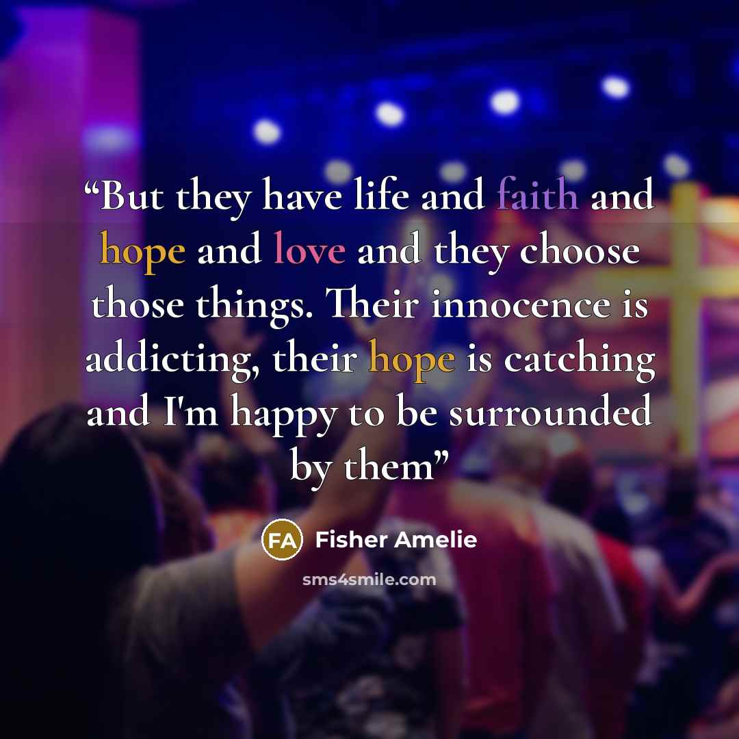 “But they have life and faith and hope and love and they choose those things. Their innocence is addicting, their hope is catching and I'm happy to be surrounded by them” quote by Fisher Amelie