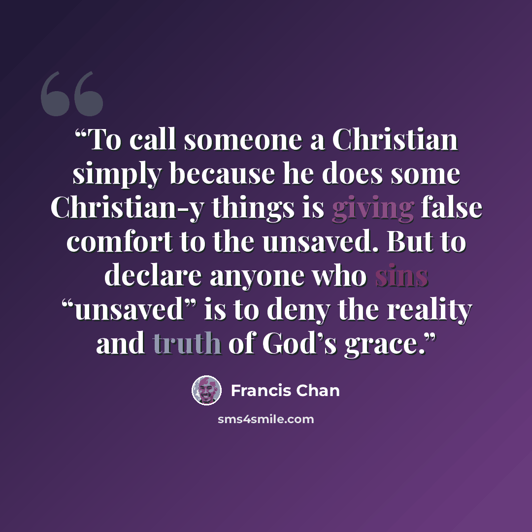“To call someone a Christian simply because he does some Christian-y things is giving false comfort to the unsaved. But to declare anyone who sins “unsaved” is to deny the reality and truth of God’s grace.” quote by Francis Chan