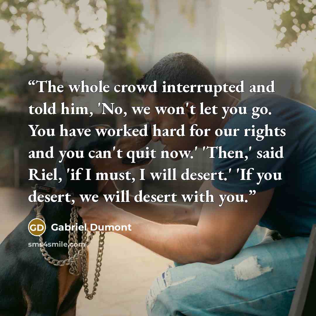 “The whole crowd interrupted and told him, 'No, we won't let you go. You have worked hard for our rights and you can't quit now.' 'Then,' said Riel, 'if I must, I will desert.' 'If you desert, we will desert with you.” quote by Gabriel Dumont
