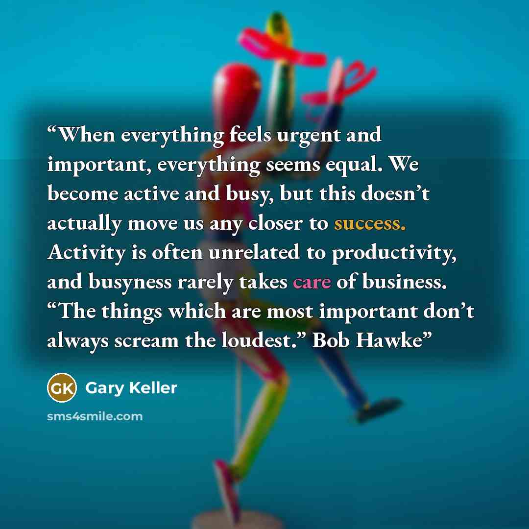 “When everything feels urgent and important, everything seems equal. We become active and busy, but this doesn’t actually move us any closer to success. Activity is often unrelated to productivity, and busyness rarely takes care of business. “The things which are most important don’t always scream…” quote by Gary Keller