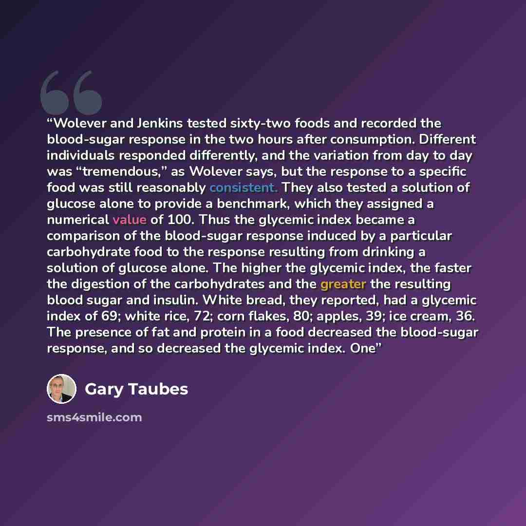 “Wolever and Jenkins tested sixty-two foods and recorded the blood-sugar response in the two hours after consumption. Different individuals responded differently, and the variation from day to day was “tremendous,” as Wolever says, but the response to a specific food was still reasonably…” quote by Gary Taubes
