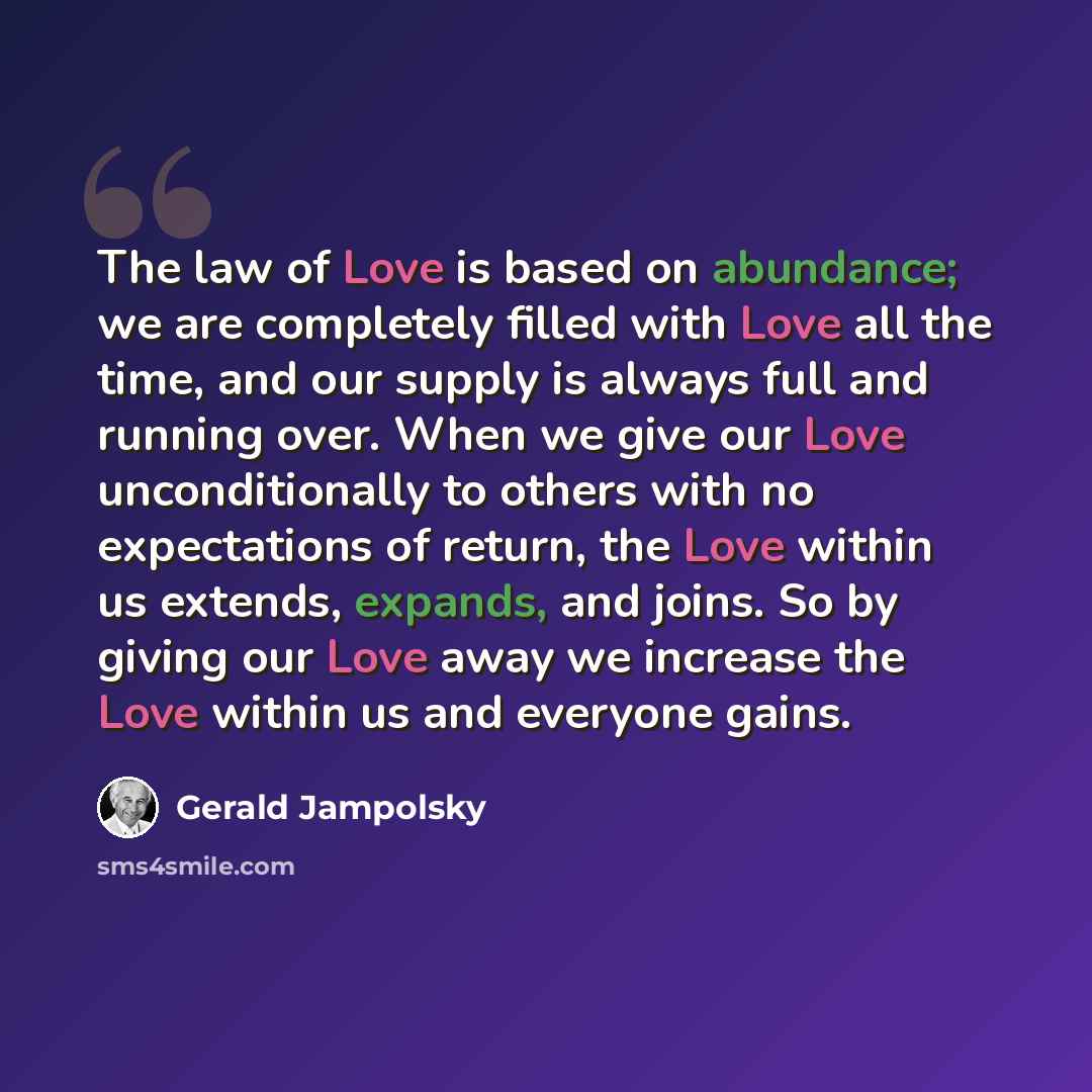 “The law of Love is based on abundance; we are completely filled with Love all the time, and our supply is always full and running over. When we give our Love unconditionally to others with no expectations of return, the Love within us extends, expands, and joins. So by giving our Love away we…” quote by Gerald Jampolsky