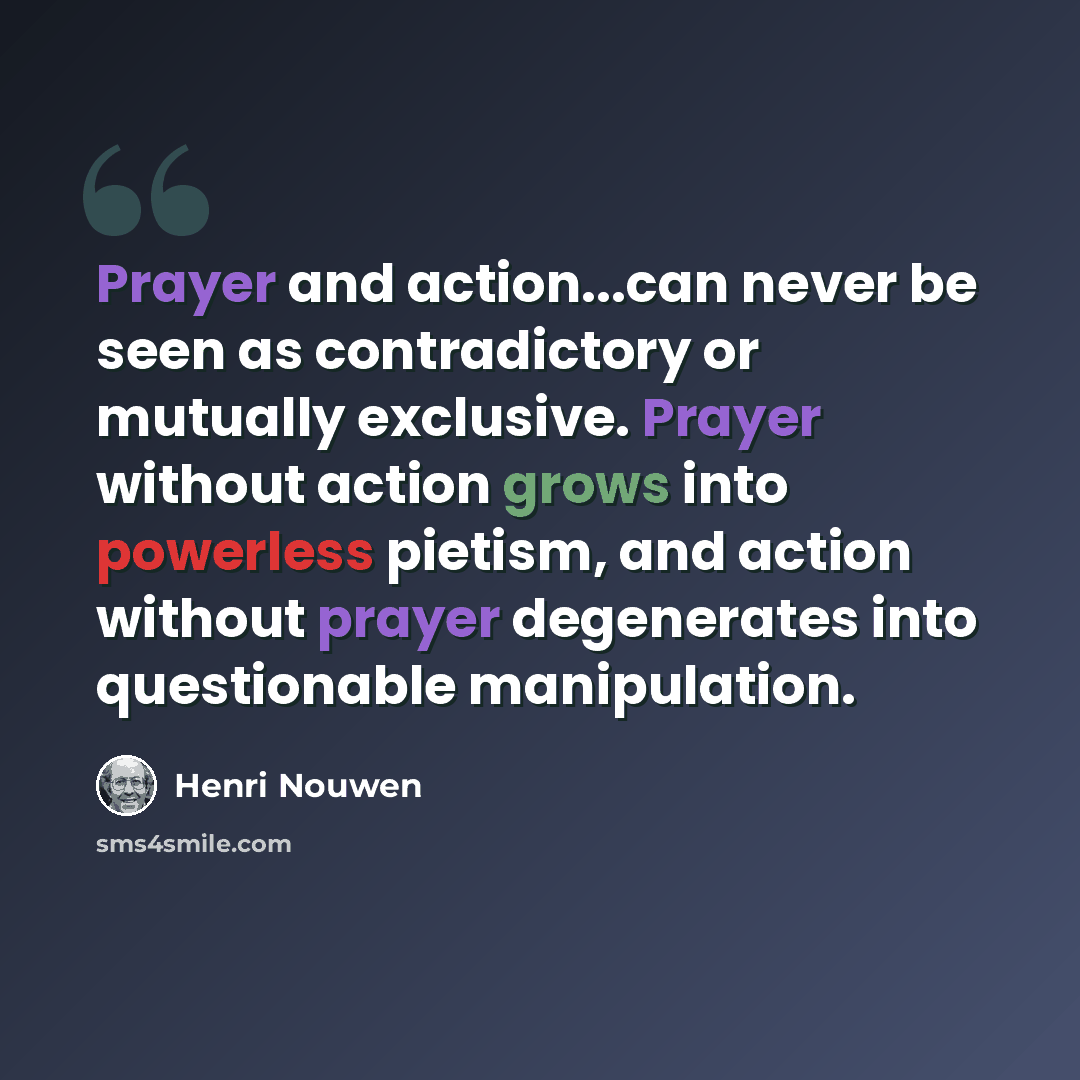 “Prayer and action...can never be seen as contradictory or mutually exclusive. Prayer without action grows into powerless pietism, and action without prayer degenerates into questionable manipulation.” quote by Henri Nouwen