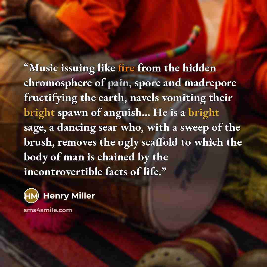 “Music issuing like fire from the hidden chromosphere of pain, spore and madrepore fructifying the earth, navels vomiting their bright spawn of anguish... He is a bright sage, a dancing sear who, with a sweep of the brush, removes the ugly scaffold to which the body of man is chained by the…” quote by Henry Miller