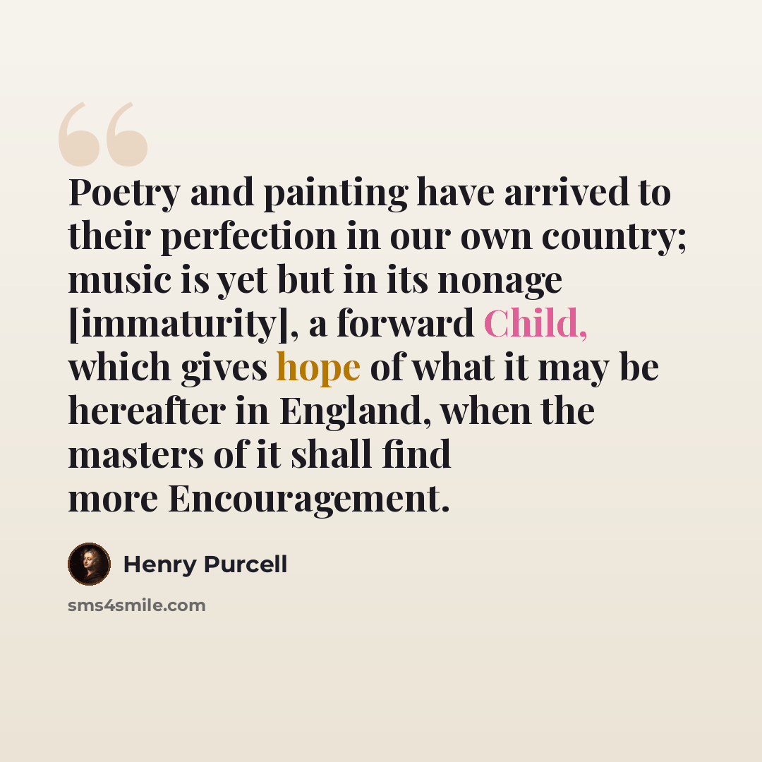 “Poetry and painting have arrived to their perfection in our own country; music is yet but in its nonage [immaturity], a forward Child, which gives hope of what it may be hereafter in England, when the masters of it shall find more Encouragement.” quote by Henry Purcell