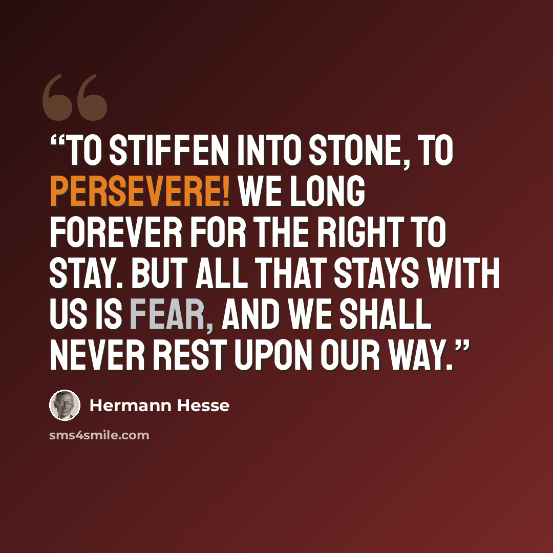 “To stiffen into stone, to persevere! We long forever for the right to stay. But all that stays with us is fear, And we shall never rest upon our way.” quote by Hermann Hesse