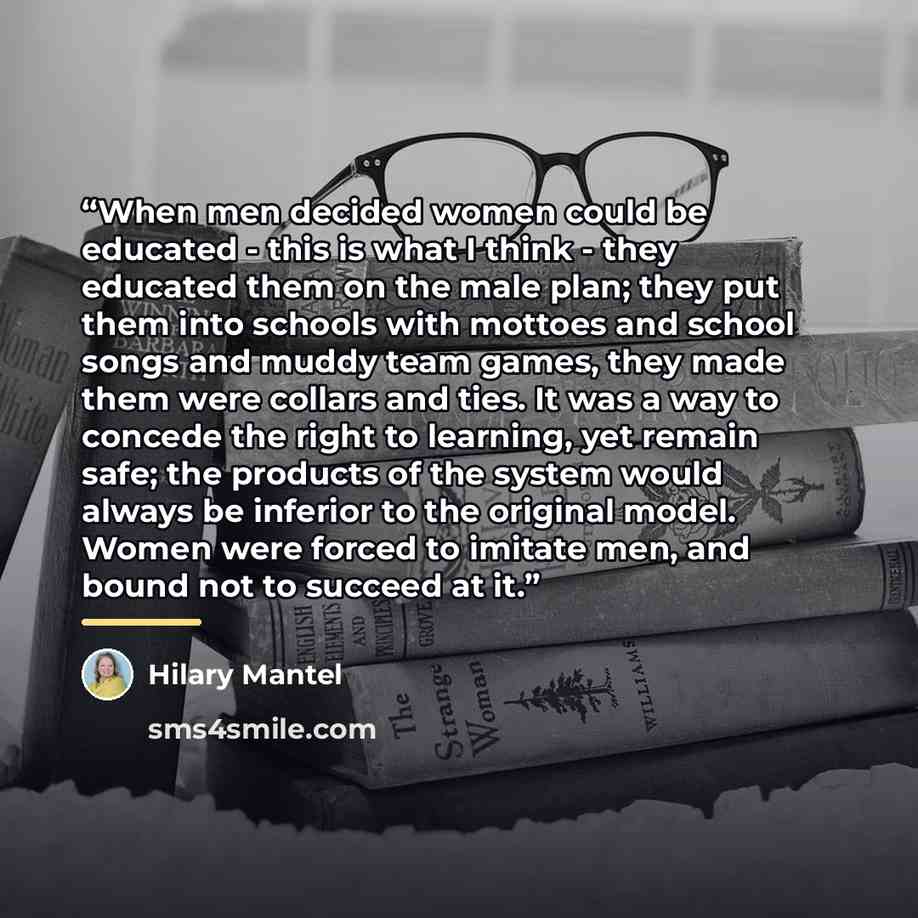 “When men decided women could be educated - this is what I think - they educated them on the male plan; they put them into schools with mottoes and school songs and muddy team games, they made them were collars and ties. It was a way to concede the right to learning, yet remain safe; the products…” quote by Hilary Mantel