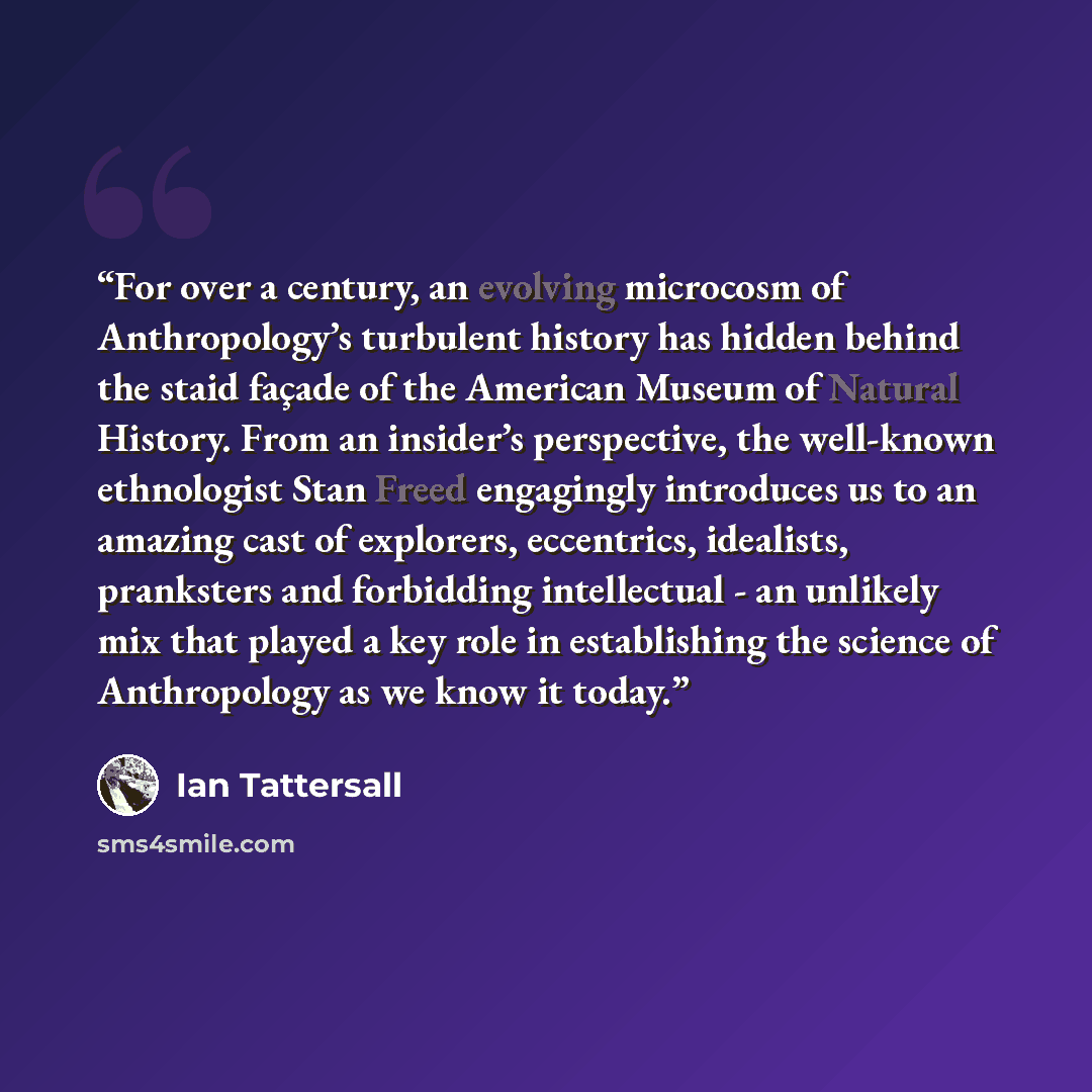 “For over a century, an evolving microcosm of Anthropology’s turbulent history has hidden behind the staid façade of the American Museum of Natural History. From an insider’s perspective, the well-known ethnologist Stan Freed engagingly introduces us to an amazing cast of explorers, eccentrics…” quote by Ian Tattersall
