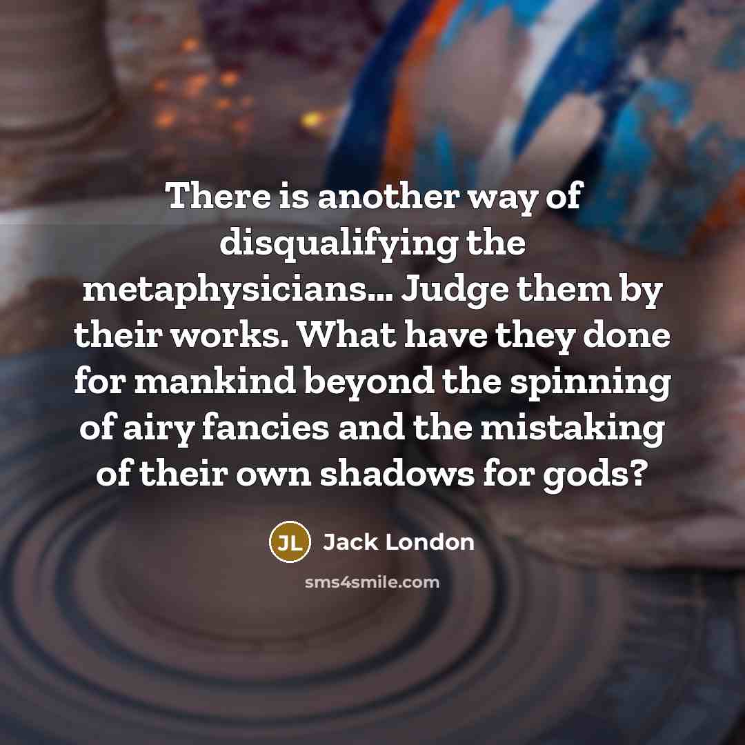 “There is another way of disqualifying the metaphysicians… Judge them by their works. What have they done for mankind beyond the spinning of airy fancies and the mistaking of their own shadows for gods?” quote by Jack London