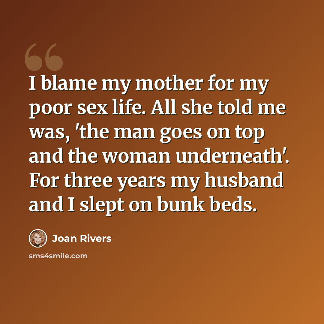 “I blame my mother for my poor sex life. All she told me was, 'the man goes on top and the woman underneath'. For three years my husband and I slept on bunk beds.” quote by Joan Rivers