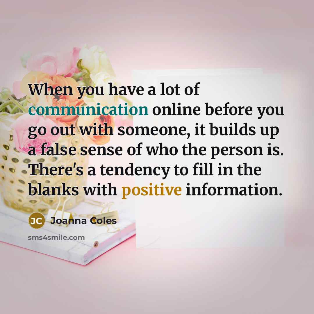“When you have a lot of communication online before you go out with someone, it builds up a false sense of who the person is. There's a tendency to fill in the blanks with positive information.” quote by Joanna Coles
