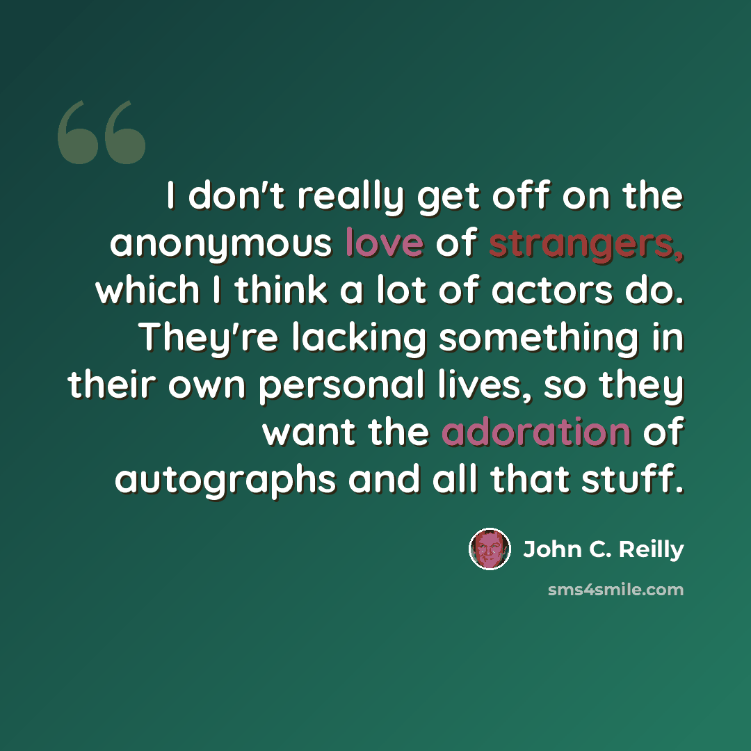 “I don't really get off on the anonymous love of strangers, which I think a lot of actors do. They're lacking something in their own personal lives, so they want the adoration of autographs and all that stuff.” quote by John C. Reilly
