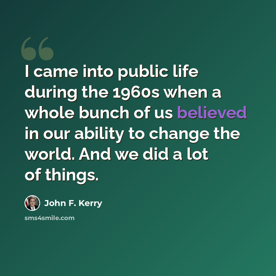 “I came into public life during the 1960s when a whole bunch of us believed in our ability to change the world. And we did a lot of things.” quote by John F. Kerry