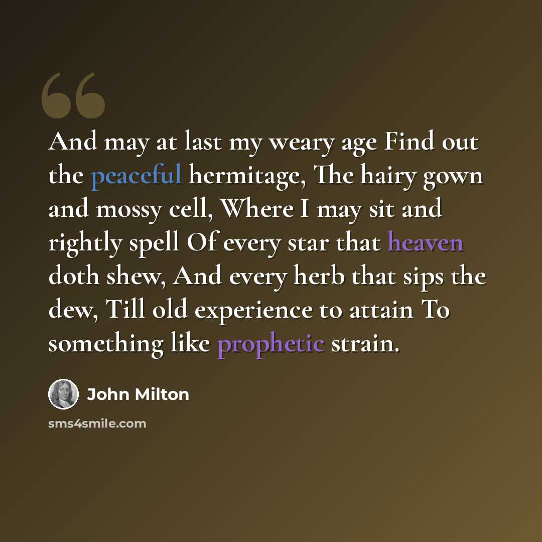 “And may at last my weary age Find out the peaceful hermitage, The hairy gown and mossy cell, Where I may sit and rightly spell Of every star that heaven doth shew, And every herb that sips the dew, Till old experience to attain To something like prophetic strain.” quote by John Milton