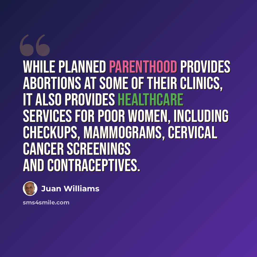 “While Planned Parenthood provides abortions at some of their clinics, it also provides healthcare services for poor women, including checkups, mammograms, cervical cancer screenings and contraceptives.” quote by Juan Williams